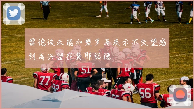 雷德谈未能加盟罗马表示不失望感到高兴留在费耶诺德